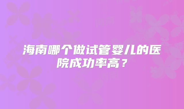 海南哪个做试管婴儿的医院成功率高？