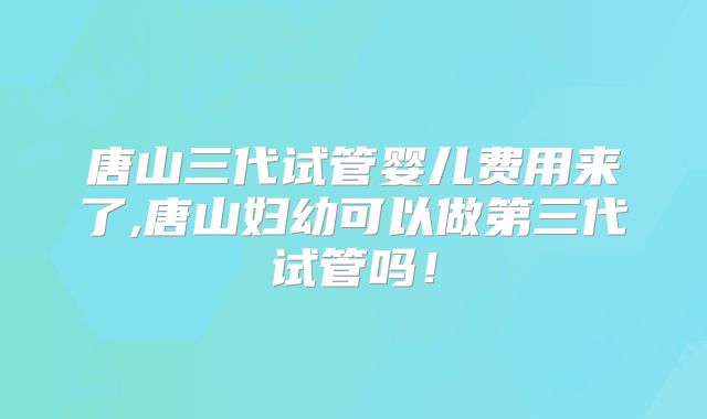 唐山三代试管婴儿费用来了,唐山妇幼可以做第三代试管吗！