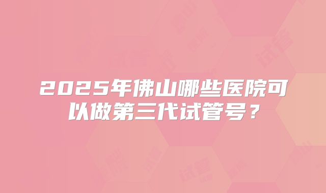 2025年佛山哪些医院可以做第三代试管号?
