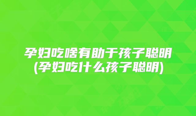 孕妇吃啥有助于孩子聪明(孕妇吃什么孩子聪明)