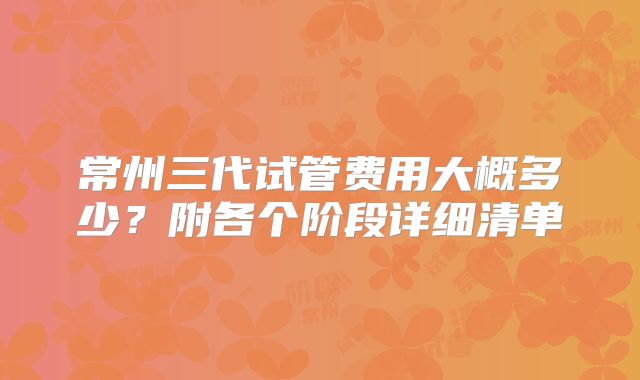 常州三代试管费用大概多少？附各个阶段详细清单