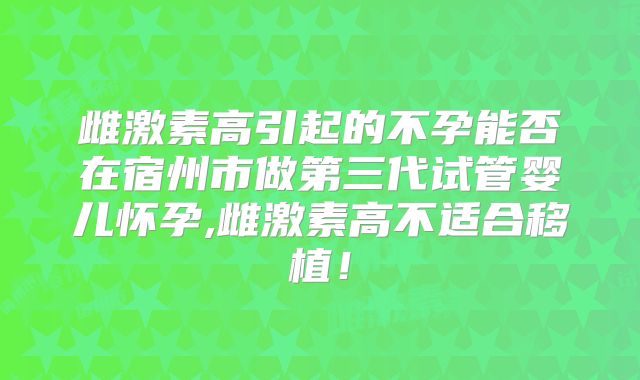 雌激素高引起的不孕能否在宿州市做第三代试管婴儿怀孕,雌激素高不适合移植!
