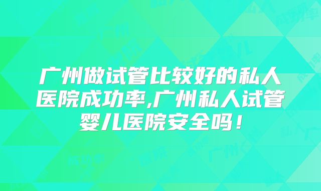 广州做试管比较好的私人医院成功率,广州私人试管婴儿医院安全吗!