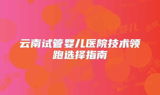 云南试管婴儿医院技术领跑选择指南
