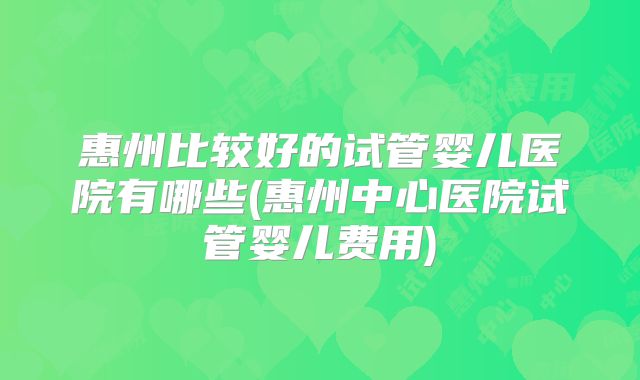 惠州比较好的试管婴儿医院有哪些(惠州中心医院试管婴儿费用)