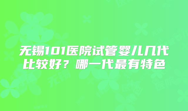 无锡101医院试管婴儿几代比较好？哪一代最有特色