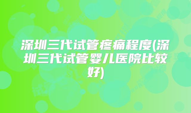 深圳三代试管疼痛程度(深圳三代试管婴儿医院比较好)