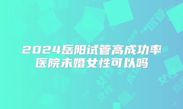 2024岳阳试管高成功率医院未婚女性可以吗
