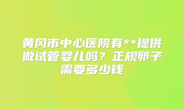 黄冈市中心医院有**提供做试管婴儿吗？正规卵子需要多少钱