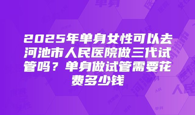 2025年单身女性可以去河池市人民医院做三代试管吗?单身做试管需要花费多少钱