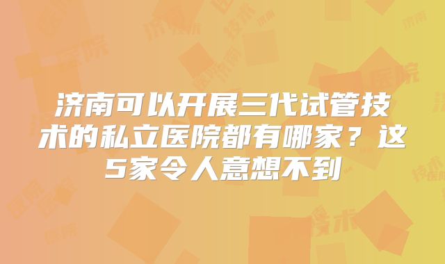 济南可以开展三代试管技术的私立医院都有哪家？这5家令人意想不到