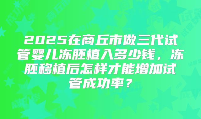 2025在商丘市做三代试管婴儿冻胚植入多少钱,冻胚移植后怎样才能增加试管成功率?