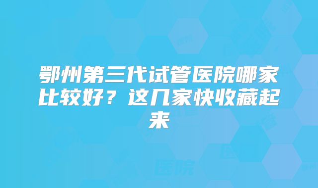 鄂州第三代试管医院哪家比较好？这几家快收藏起来