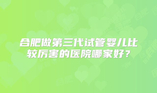 合肥做第三代试管婴儿比较厉害的医院哪家好？