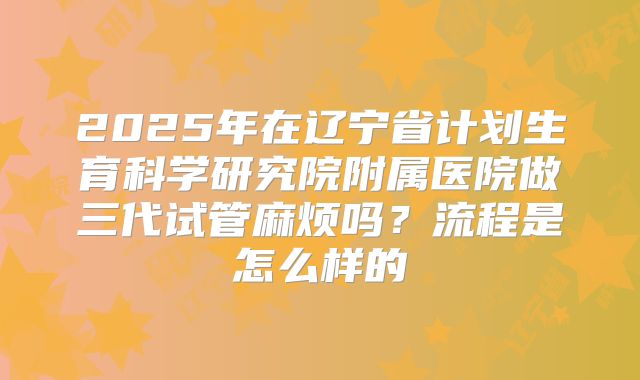 2025年在辽宁省计划生育科学研究院附属医院做三代试管麻烦吗?流程是怎么样的