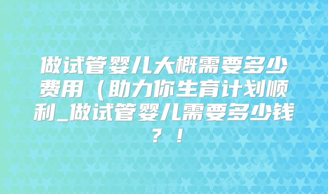 做试管婴儿大概需要多少费用（助力你生育计划顺利_做试管婴儿需要多少钱？！