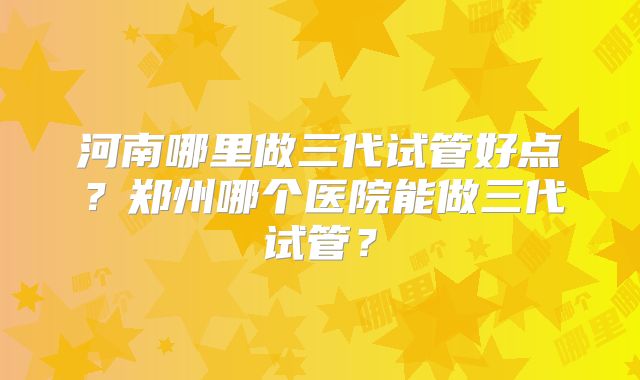 河南哪里做三代试管好点?郑州哪个医院能做三代试管?
