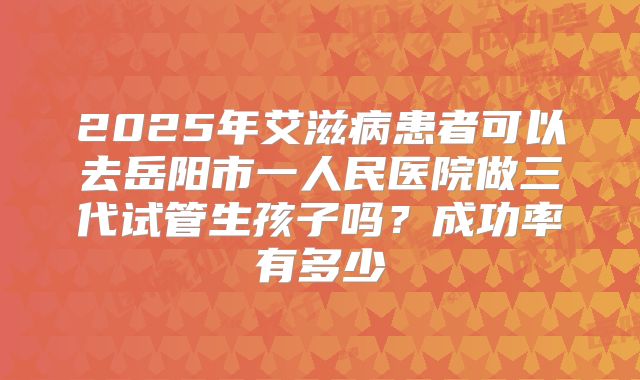 2025年艾滋病患者可以去岳阳市一人民医院做三代试管生孩子吗?成功率有多少