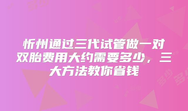 忻州通过三代试管做一对双胎费用大约需要多少,三大方法教你省钱