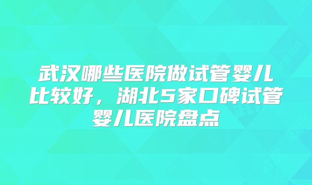 武汉哪些医院做试管婴儿比较好,湖北5家口碑试管婴儿医院盘点