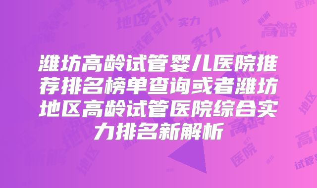 潍坊高龄试管婴儿医院推荐排名榜单查询或者潍坊地区高龄试管医院综合实力排名新解析