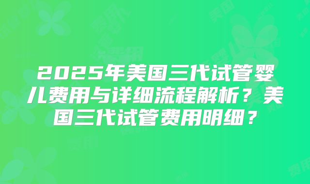 2025年美国三代试管婴儿费用与详细流程解析?美国三代试管费用明细?