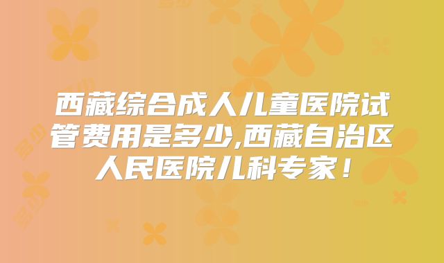 西藏综合成人儿童医院试管费用是多少,西藏自治区人民医院儿科专家！