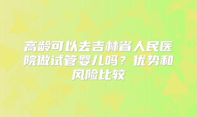 高龄可以去吉林省人民医院做试管婴儿吗？优势和风险比较
