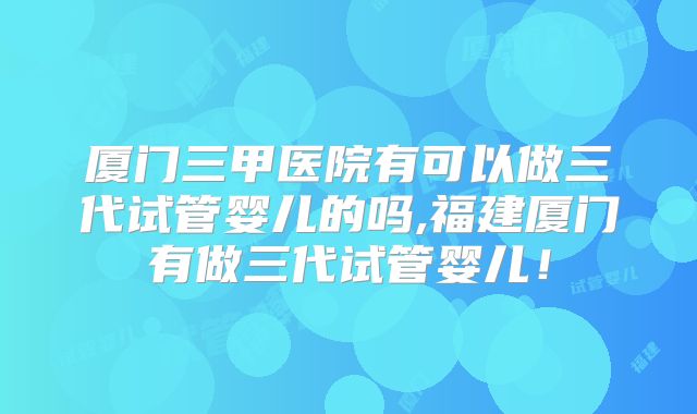 厦门三甲医院有可以做三代试管婴儿的吗,福建厦门有做三代试管婴儿!