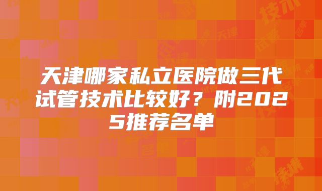 天津哪家私立医院做三代试管技术比较好?附2025推荐名单
