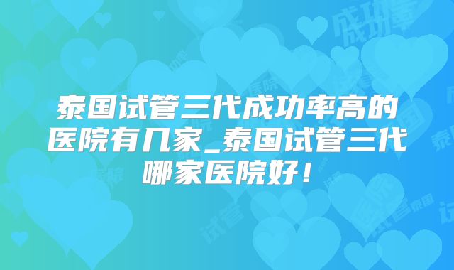 泰国试管三代成功率高的医院有几家_泰国试管三代哪家医院好!