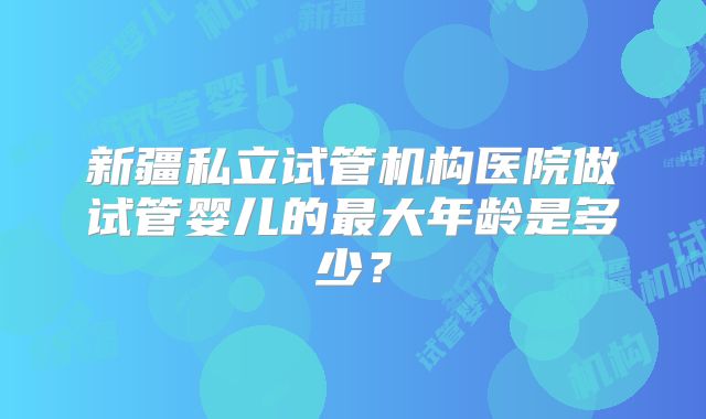 新疆私立试管机构医院做试管婴儿的最大年龄是多少?