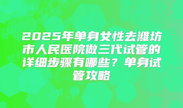 2025年单身女性去潍坊市人民医院做三代试管的详细步骤有哪些?单身试管攻略