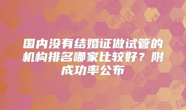 国内没有结婚证做试管的机构排名哪家比较好?附成功率公布