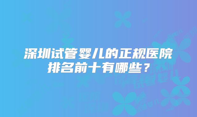 深圳试管婴儿的正规医院排名前十有哪些？