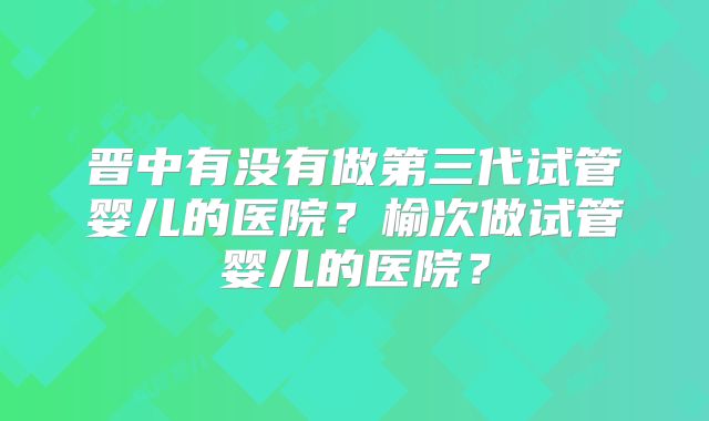 晋中有没有做第三代试管婴儿的医院？榆次做试管婴儿的医院？