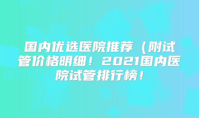 国内优选医院推荐(附试管价格明细!2021国内医院试管排行榜!