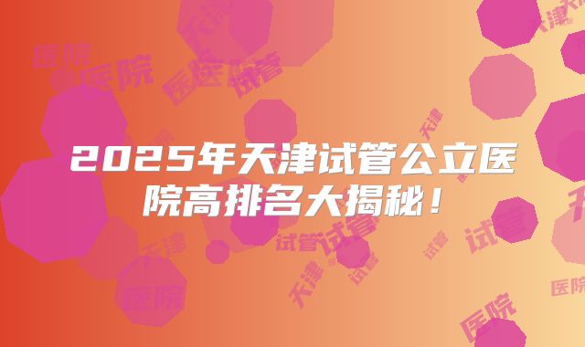 2025年天津试管公立医院高排名大揭秘！