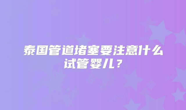 泰国管道堵塞要注意什么试管婴儿？