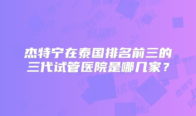 杰特宁在泰国排名前三的三代试管医院是哪几家?