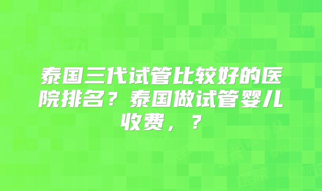 泰国三代试管比较好的医院排名？泰国做试管婴儿收费，？