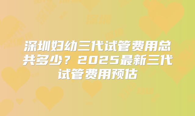 深圳妇幼三代试管费用总共多少？2025最新三代试管费用预估