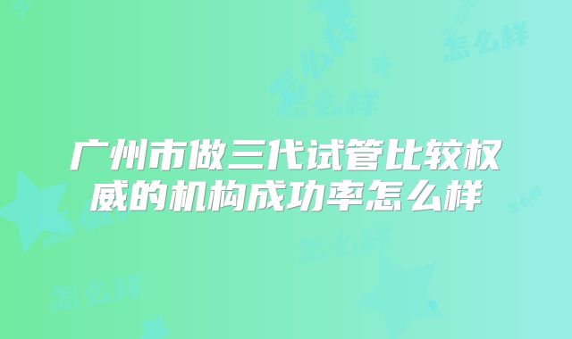 广州市做三代试管比较权威的机构成功率怎么样