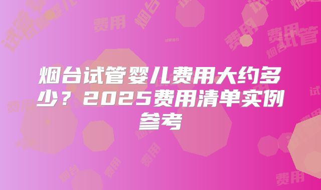 烟台试管婴儿费用大约多少？2025费用清单实例参考