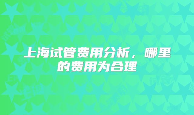 上海试管费用分析，哪里的费用为合理