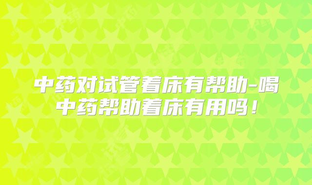 中药对试管着床有帮助-喝中药帮助着床有用吗！