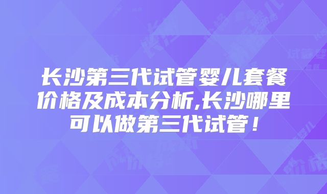 长沙第三代试管婴儿套餐价格及成本分析,长沙哪里可以做第三代试管！