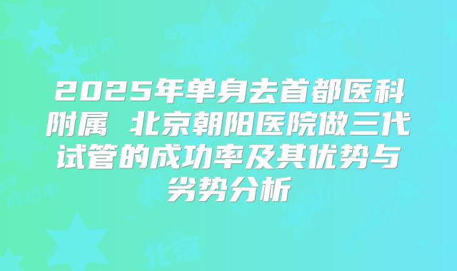 2025年单身去首都医科附属 北京朝阳医院做三代试管的成功率及其优势与劣势分析