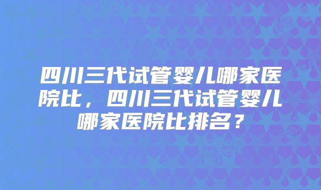 四川三代试管婴儿哪家医院比，四川三代试管婴儿哪家医院比排名？