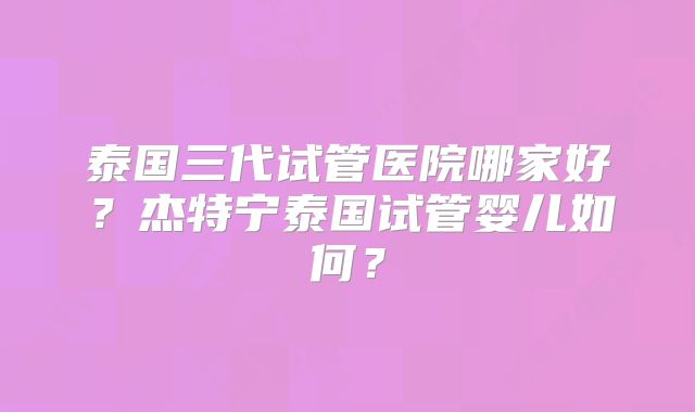 泰国三代试管医院哪家好？杰特宁泰国试管婴儿如何？